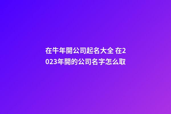 在牛年開公司起名大全 在2023年開的公司名字怎么取-第1張-公司起名-玄機(jī)派